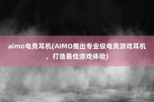 aimo电竞耳机(AIMO推出专业级电竞游戏耳机，打造最佳游戏体验)