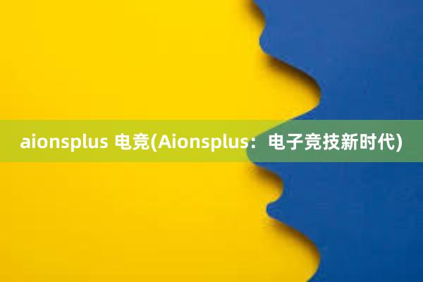 aionsplus 电竞(Aionsplus：电子竞技新时代)