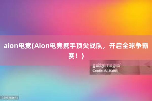 aion电竞(Aion电竞携手顶尖战队，开启全球争霸赛！)