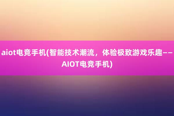 aiot电竞手机(智能技术潮流，体验极致游戏乐趣——AIOT电竞手机)