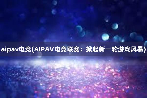 aipav电竞(AIPAV电竞联赛：掀起新一轮游戏风暴)