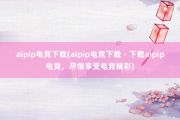 aipip电竞下载(aipip电竞下载 - 下载aipip电竞，尽情享受电竞精彩)