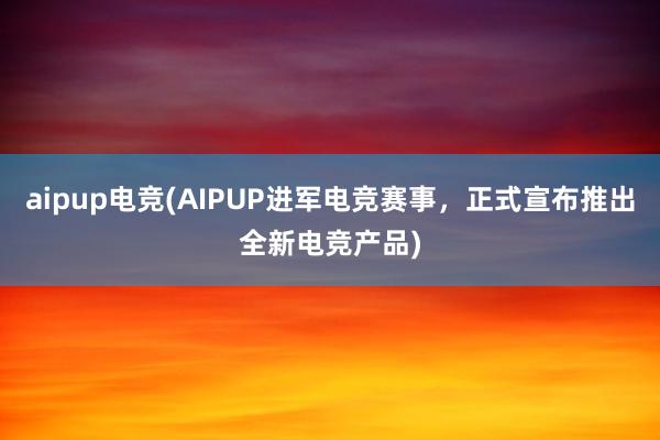 aipup电竞(AIPUP进军电竞赛事，正式宣布推出全新电竞产品)