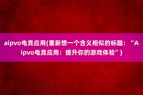 aipvo电竞应用(重新想一个含义相似的标题：“Aipvo电竞应用：提升你的游戏体验”)