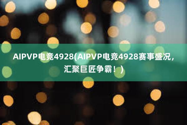 AIPVP电竞4928(AIPVP电竞4928赛事盛况，汇聚巨匠争霸！)