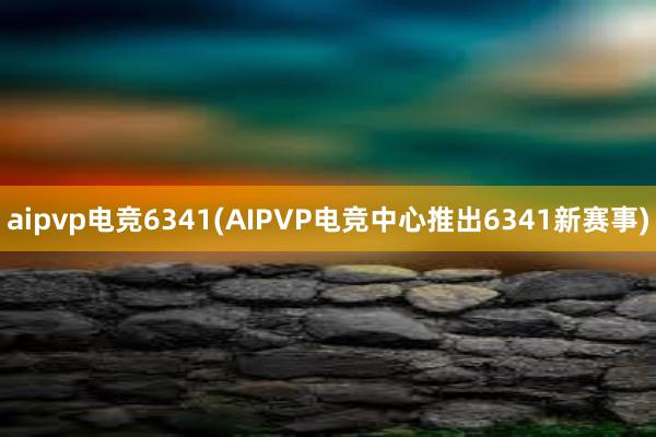 aipvp电竞6341(AIPVP电竞中心推出6341新赛事)