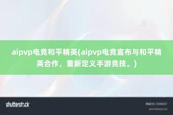 aipvp电竞和平精英(aipvp电竞宣布与和平精英合作，重新定义手游竞技。)