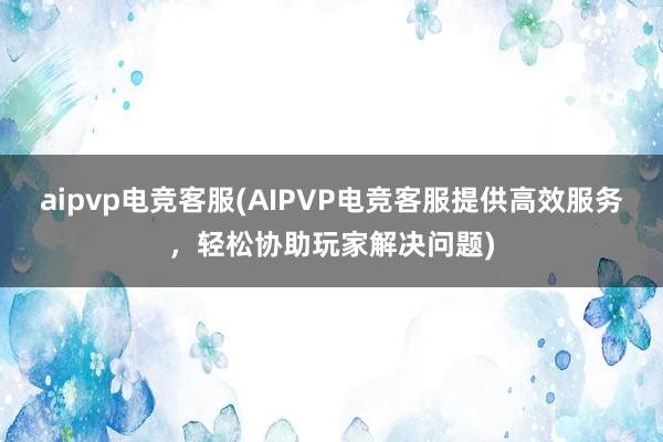 aipvp电竞客服(AIPVP电竞客服提供高效服务，轻松协助玩家解决问题)