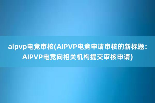 aipvp电竞审核(AIPVP电竞申请审核的新标题：AIPVP电竞向相关机构提交审核申请)