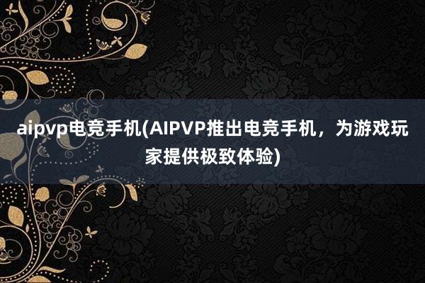 aipvp电竞手机(AIPVP推出电竞手机，为游戏玩家提供极致体验)