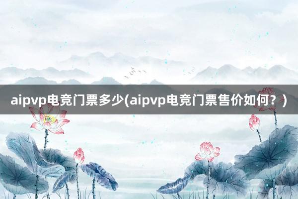 aipvp电竞门票多少(aipvp电竞门票售价如何？)