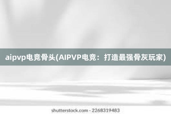 aipvp电竞骨头(AIPVP电竞：打造最强骨灰玩家)