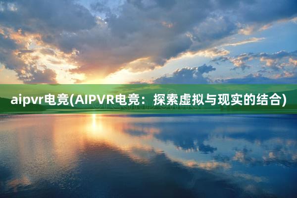 aipvr电竞(AIPVR电竞：探索虚拟与现实的结合)