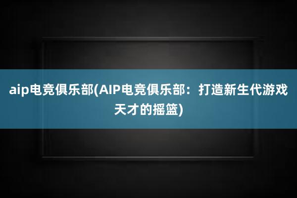 aip电竞俱乐部(AIP电竞俱乐部：打造新生代游戏天才的摇篮)