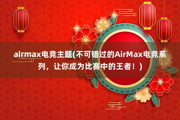 airmax电竞主题(不可错过的AirMax电竞系列，让你成为比赛中的王者！)