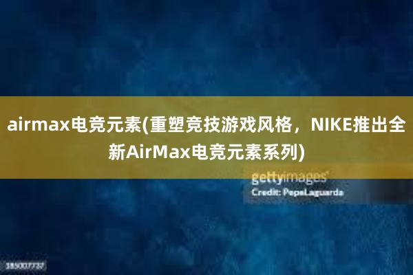 airmax电竞元素(重塑竞技游戏风格，NIKE推出全新AirMax电竞元素系列)