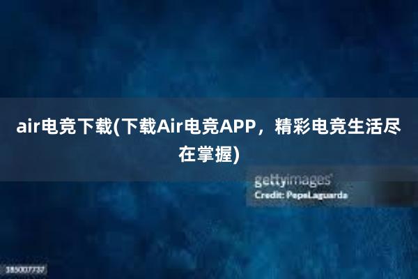 air电竞下载(下载Air电竞APP，精彩电竞生活尽在掌握)