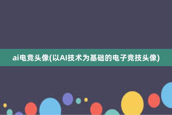 ai电竞头像(以AI技术为基础的电子竞技头像)