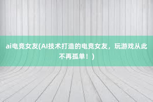 ai电竞女友(AI技术打造的电竞女友，玩游戏从此不再孤单！)