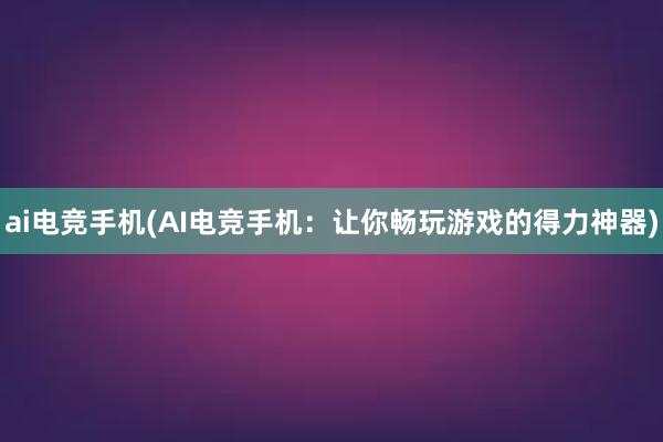 ai电竞手机(AI电竞手机：让你畅玩游戏的得力神器)