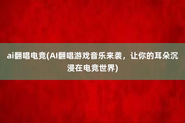 ai翻唱电竞(AI翻唱游戏音乐来袭，让你的耳朵沉浸在电竞世界)