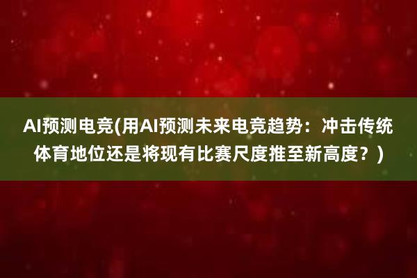 AI预测电竞(用AI预测未来电竞趋势：冲击传统体育地位还是将现有比赛尺度推至新高度？)