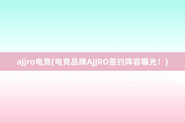 ajjro电竞(电竞品牌AJJRO签约阵容曝光！)