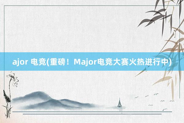 ajor 电竞(重磅！Major电竞大赛火热进行中)