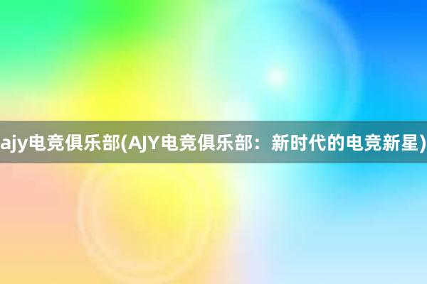 ajy电竞俱乐部(AJY电竞俱乐部：新时代的电竞新星)