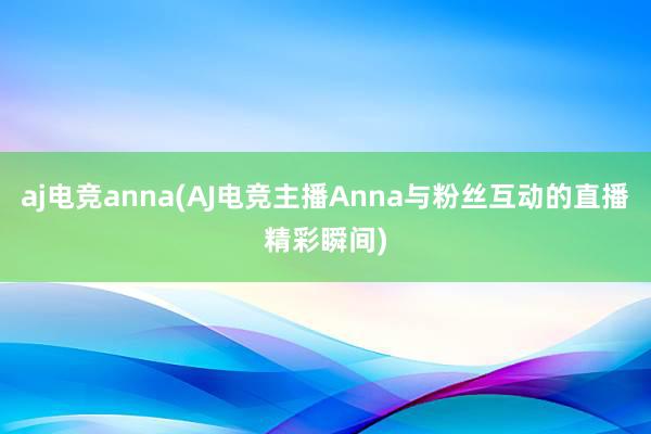 aj电竞anna(AJ电竞主播Anna与粉丝互动的直播精彩瞬间)