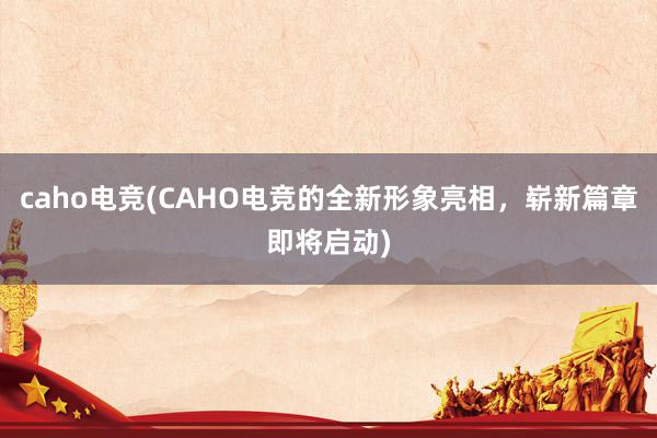 caho电竞(CAHO电竞的全新形象亮相，崭新篇章即将启动)