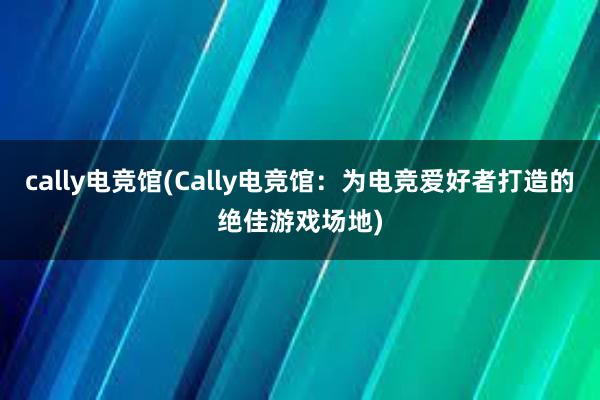 cally电竞馆(Cally电竞馆：为电竞爱好者打造的绝佳游戏场地)