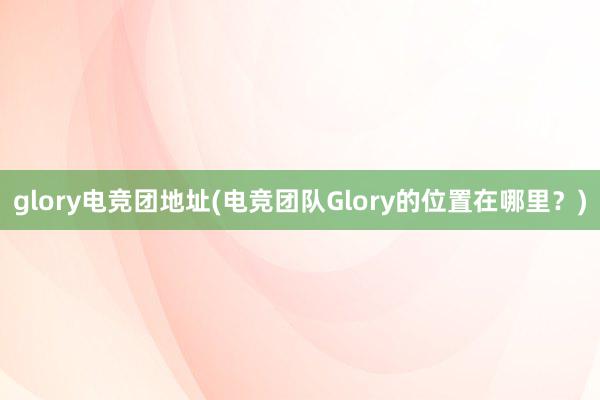 glory电竞团地址(电竞团队Glory的位置在哪里？)