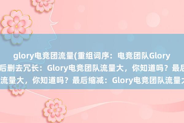 glory电竞团流量(重组词序：电竞团队Glory的流量大，你知道吗？然后删去冗长：Glory电竞团队流量大，你知道吗？最后缩减：Glory电竞团队流量大)