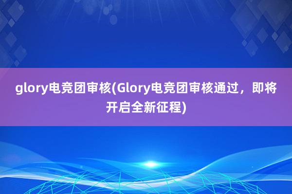 glory电竞团审核(Glory电竞团审核通过，即将开启全新征程)