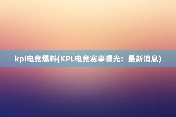 kpl电竞爆料(KPL电竞赛事曝光：最新消息)