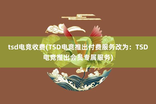 tsd电竞收费(TSD电竞推出付费服务改为：TSD电竞推出会员专属服务)