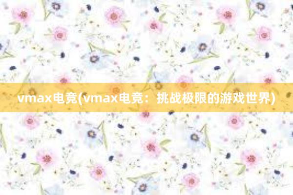 vmax电竞(vmax电竞：挑战极限的游戏世界)