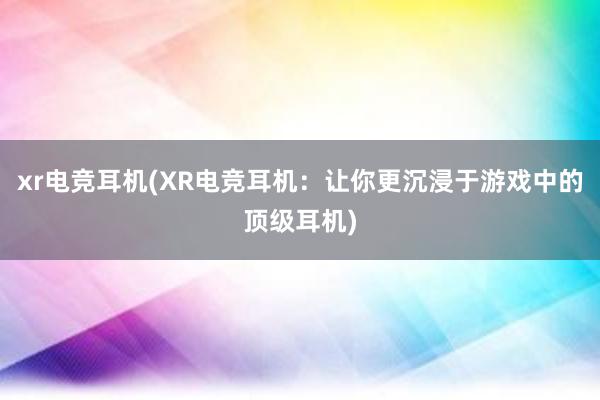 xr电竞耳机(XR电竞耳机：让你更沉浸于游戏中的顶级耳机)