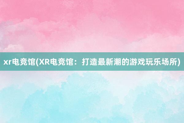 xr电竞馆(XR电竞馆：打造最新潮的游戏玩乐场所)