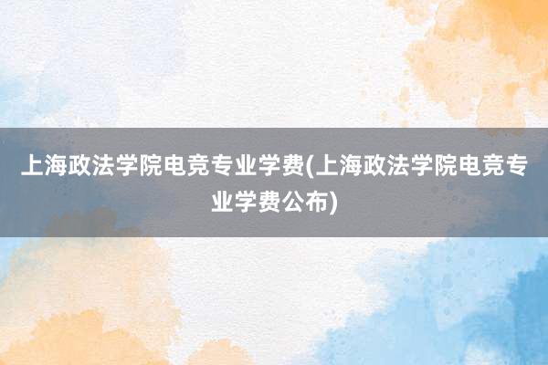 上海政法学院电竞专业学费(上海政法学院电竞专业学费公布)