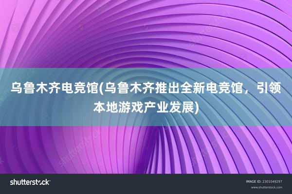 乌鲁木齐电竞馆(乌鲁木齐推出全新电竞馆，引领本地游戏产业发展)