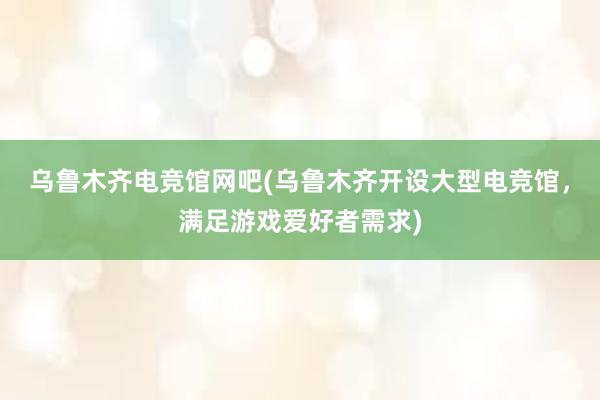 乌鲁木齐电竞馆网吧(乌鲁木齐开设大型电竞馆，满足游戏爱好者需求)