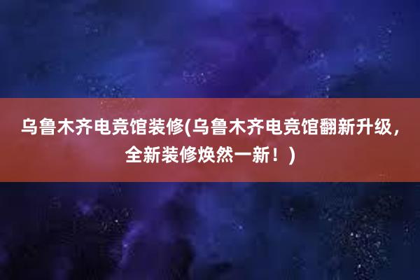 乌鲁木齐电竞馆装修(乌鲁木齐电竞馆翻新升级，全新装修焕然一新！)