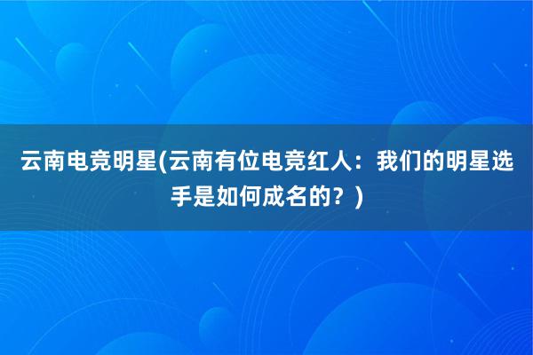 云南电竞明星(云南有位电竞红人：我们的明星选手是如何成名的？)