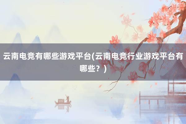 云南电竞有哪些游戏平台(云南电竞行业游戏平台有哪些？)