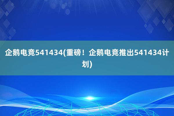 企鹅电竞541434(重磅！企鹅电竞推出541434计划)