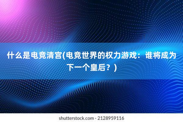 什么是电竞清宫(电竞世界的权力游戏：谁将成为下一个皇后？)