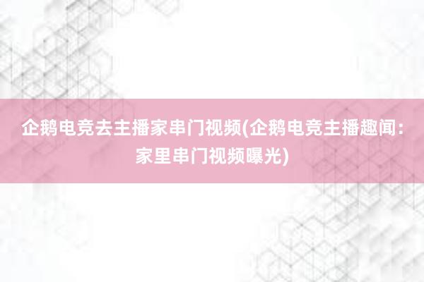 企鹅电竞去主播家串门视频(企鹅电竞主播趣闻：家里串门视频曝光)