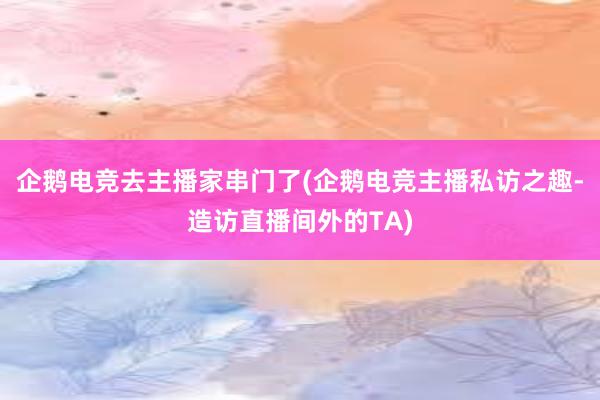 企鹅电竞去主播家串门了(企鹅电竞主播私访之趣-造访直播间外的TA)